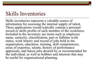 Skills Inventories
Skills inventories represent a valuable source of
information for assessing the internal supply of talent.
These applications would typically contain a personal
record or skills profile of each member of the workforce.
Included in the inventory are items such as employee
name, seniority, classification, part or fulltime work
status, work history and record of jobs held in the
organization, education, training, skill competencies,
areas of expertise, talents, history of performance
appraisals, and future jobs desired by or recommended for
the individual, as well as hobbies and interests that may
be useful for organizational planning.
 