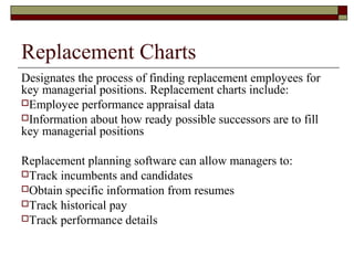 Replacement Charts
Designates the process of finding replacement employees for
key managerial positions. Replacement charts include:
Employee performance appraisal data
Information about how ready possible successors are to fill
key managerial positions
Replacement planning software can allow managers to:
Track incumbents and candidates
Obtain specific information from resumes
Track historical pay
Track performance details
 