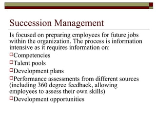 Succession Management
Is focused on preparing employees for future jobs
within the organization. The process is information
intensive as it requires information on:
Competencies
Talent pools
Development plans
Performance assessments from different sources
(including 360 degree feedback, allowing
employees to assess their own skills)
Development opportunities
 