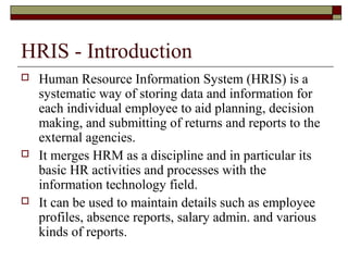 HRIS - Introduction
 Human Resource Information System (HRIS) is a
systematic way of storing data and information for
each individual employee to aid planning, decision
making, and submitting of returns and reports to the
external agencies.
 It merges HRM as a discipline and in particular its
basic HR activities and processes with the
information technology field.
 It can be used to maintain details such as employee
profiles, absence reports, salary admin. and various
kinds of reports.
 