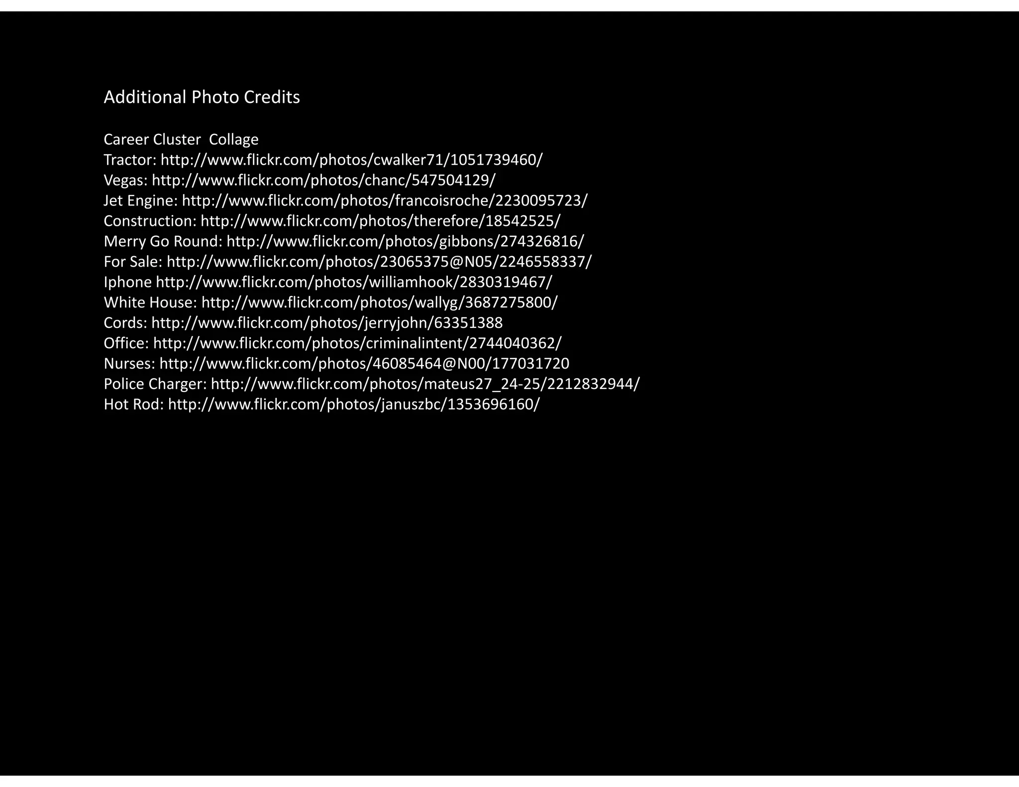 Additional Photo Credits

Career Cluster  Collage
Tractor: http://www.flickr.com/photos/cwalker71/1051739460/
Vegas: http://www.flickr.com/photos/chanc/547504129/
Jet Engine: http://www.flickr.com/photos/francoisroche/2230095723/
Jet Engine: http://www flickr com/photos/francoisroche/2230095723/
Construction: http://www.flickr.com/photos/therefore/18542525/
Merry Go Round: http://www.flickr.com/photos/gibbons/274326816/
For Sale: http://www.flickr.com/photos/23065375@N05/2246558337/
Iphone http://www.flickr.com/photos/williamhook/2830319467/
White House: http://www.flickr.com/photos/wallyg/3687275800/
Whit H         htt //       fli k   / h t / ll /3687275800/
Cords: http://www.flickr.com/photos/jerryjohn/63351388
Office: http://www.flickr.com/photos/criminalintent/2744040362/
Nurses: http://www.flickr.com/photos/46085464@N00/177031720
Police Charger: http://www.flickr.com/photos/mateus27_24‐25/2212832944/
Hot Rod: http://www.flickr.com/photos/januszbc/1353696160/
 