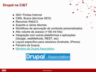 www.ciandt.com
Drupal na Ci&T
● 300+ Portais Internet
● CMS, Busca (técnicas SEO)
● Recursos Web2.0
● Suporte a vários idiomas
● Workflows de aprovação de conteúdo personalizados
● Alto volume de acesso (+100 mil hits)
● Integração com outras plataformas e aplicações
(Google, webMethods, REST, etc)
● Layout específico para celulares (Androids, iPhone)
● Parceiro da Acquia.
● Membro da Drupal Association.
 
