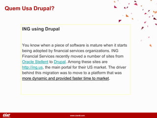 www.ciandt.com
ING using Drupal
You know when a piece of software is mature when it starts
being adopted by financial services organizations. ING
Financial Services recently moved a number of sites from
Oracle Stellent to Drupal. Among these sites are
http://ing.us, the main portal for their US market. The driver
behind this migration was to move to a platform that was
more dynamic and provided faster time to market.
Quem Usa Drupal?
 