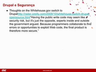 www.ciandt.com
● Thoughts on the Whitehouse.gov switch to
Drupalhttp://radar.oreilly.com/2009/10/whitehouse-switch-drupal-
opensource.html“Having the public write code may seem like a
security risk, but it's just the opposite, experts inside and outside
the government argued. Because programmers collaborate to find
errors or opportunities to exploit Web code, the final product is
therefore more secure.”
Drupal e Segurança
 