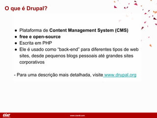 www.ciandt.com
O que é Drupal?
● Plataforma de Content Management System (CMS)
● free e open-source
● Escrita em PHP
● Ele é usado como “back-end” para diferentes tipos de web
sites, desde pequenos blogs pessoais até grandes sites
corporativos
- Para uma descrição mais detalhada, visite www.drupal.org
 