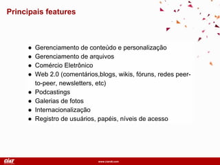 www.ciandt.com
Principais features
● Gerenciamento de conteúdo e personalização
● Gerenciamento de arquivos
● Comércio Eletrônico
● Web 2.0 (comentários,blogs, wikis, fóruns, redes peer-
to-peer, newsletters, etc)
● Podcastings
● Galerias de fotos
● Internacionalização
● Registro de usuários, papéis, níveis de acesso
 