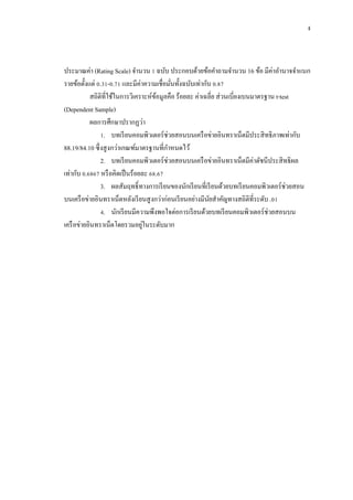 ง



ประมาณค่า (Rating Scale) จานวน 1 ฉบับ ประกอบด้วยข้อคาถามจานวน 16 ข้อ มีค่าอานาจจาแนก
รายข้อตั้งแต่ 0.31-0.71 และมีค่าความเชื่อมันทั้งฉบับเท่ากับ 0.87
                                           ่
           สถิติที่ใช้ในการวิเคราะห์ขอมูลคือ ร้อยละ ค่าเฉลี่ย ส่ วนเบี่ยงเบนมาตรฐาน t-test
                                     ้
(Dependent Sample)
           ผลการศึกษาปรากฏว่า
                1. บทเรี ยนคอมพิวเตอร์ ช่วยสอนบนเครื อข่ายอินทราเน็ตมีประสิ ทธิ ภาพเท่ากับ
88.19/84.10 ซึ่ งสู งกว่าเกณฑ์มาตรฐานที่กาหนดไว้
                2. บทเรี ยนคอมพิวเตอร์ ช่วยสอนบนเครื อข่ายอินทราเน็ตมีค่าดัชนีประสิ ทธิ ผล
เท่ากับ 0.6867 หรื อคิดเป็ นร้อยละ 68.67
                3. ผลสัมฤทธิ์ ทางการเรี ยนของนักเรี ยนที่เรี ยนด้วยบทเรี ยนคอมพิวเตอร์ ช่วยสอน
บนเครื อข่ายอินทราเน็ตหลังเรี ยนสู งกว่าก่อนเรี ยนอย่างมีนยสาคัญทางสถิติที่ระดับ .01
                                                           ั
                4. นักเรี ยนมีความพึงพอใจต่อการเรี ยนด้วยบทเรี ยนคอมพิวเตอร์ ช่วยสอนบน
                                 ่
เครื อข่ายอินทราเน็ตโดยรวมอยูในระดับมาก
 