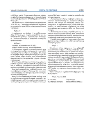 ΕΦΗΜΕΡΙ∆Α TΗΣ ΚΥΒΕΡΝΗΣΕΩΣ 24381Τεύχος B’2415/18.06.2020
η ΔΑΟΚ της οικείας Περιφερειακής Ενότητας συντάσ-
σει φάκελο πληρωμής σύμφωνα με το θεσμικό πλαίσιο
τον οποίο διαβιβάζει στον ΟΠΕΚΕΠΕ με ένδειξη "Τελική
Πληρωμή".».
5. Η περίπτωση 14.1 της παραγράφου 14 αντικαθίστα-
ται ως εξής: «14.1. Με ευθύνη της οικείας ΔΑΟΚ εκδίδεται
και καταχωρείται μέσω ΟΠΣΑΑ απόφαση ολοκλήρωσης
της πράξης.».
Άρθρο 11
Η παράγραφος Ιτου άρθρου 25 αντικαθίσταται ως
εξής: «1. Η οικονομική στήριξη καταβάλλεται από τον
ΟΠΕΚΕΠΕ στον τραπεζικό λογαριασμό του δικαιούχου
σε 2 δόσεις σε συνάρτηση με την πρόοδο του επιχειρη-
ματικού σχεδίου.».
Άρθρο 12
Το άρθρο 26 αντικαθίσταται ως εξής:
«Άρθρο 26 Ανάκληση της αίτησης πληρωμής
1. Οι δικαιούχοι μπορούν να ανακαλέσουν την αίτη-
ση πληρωμής οποιαδήποτε στιγμή μετά την υποβολή
της και μέχρι την ολοκλήρωση της πράξης. Δεν μπορεί
να υποβληθεί αίτημα ανάκλησης ως προς τα μέρη που
έχουν ελεγχθεί και για τα οποία έχουν διαπιστωθεί ευ-
ρήματα ή εφόσον έχει αναγγελθεί επιτόπια επίσκεψη
στο δικαιούχο.
2. Το αίτημα ανάκλησης της αίτησης πληρωμής υπο-
βάλλεται εγγράφως στην οικεία ΔΑΟΚ, υπογεγραμμένο
από το δικαιούχο ή το νόμιμο εκπρόσωπο του συνο-
δευόμενο από όλα τα κατά περίπτωση δικαιολογητικά.
3. Αν το αίτημα ανάκλησης υποβληθεί πριν την έντυ-
πη υποβολή του αιτήματος πληρωμής τότε εκκινείται η
διαδικασία άρσης της ηλεκτρονικής οριστικοποίησης
του αιτήματος πληρωμής.
4. Αν το αίτημα ανάκλησης υποβληθεί μετά την έντυ-
πη υποβολή του αιτήματος πληρωμής, εφόσον δεν έχει
υπάρξει εύρημα, η ΔΑΟΚ, προκειμένου να αποδεσμευτεί
το αίτημα πληρωμής, σημαίνει τον έλεγχο ως περαιωμέ-
νο στο ΠΣΚΕ και ο επενδυτής μπορεί να υποβάλει νέο
αίτημα πληρωμής.
5. Αν το αίτημα ανάκλησης υποβληθεί μετά την ηλε-
κτρονική οριστικοποίηση του διοικητικού ελέγχου
από τη ΔΑΟΚ και πριν την έκδοση της εντολής πλη-
ρωμής προς το χρηματοπιστωτικό ίδρυμα τότε, εφό-
σον δεν έχει υπάρξει εύρημα, η διαδικασία επιστρέφει
στο αμέσως προηγούμενο στάδιο του διοικητικού
ελέγχου.
6. Αν το αίτημα ανάκλησης υποβληθεί μετά την κα-
ταβολή της αναλογούσας στήριξης, τότε, προκαλείται
υποχρέωση επιστροφής της στήριξης, και ακολουθείται
η διαδικασία ανάκτησης των αχρεωστήτων ποσών.
7. Η ανάκληση επαναφέρει το δικαιούχο στη θέση που
βρίσκονταν πριν υποβάλει την εν λόγω ανακαλούμενη
αίτηση πληρωμής.».
Άρθρο 13
Η περίπτωση 4.4 της παραγράφου 4 του άρθρου 27
αντικαθίσταται ως εξής: «4.4. Αν έχει καταβληθεί η ανα-
λογούσα στήριξη στο δικαιούχο και προκαλείται υποχρέ-
ωση επιστροφής μέρους ή του συνόλου της στήριξης,
τότε ακολουθείται η διαδικασία ανάκτησης των αχρεω-
στήτως καταβληθέντων ποσών. Η διαδικασία ολοκλη-
ρώνεται με την αποστολή στη ΔΑΟΚ του αποδεικτικού
κατάθεσης του ανωτέρω ποσού στο λογαριασμό που
τηρεί ο ΟΠΕΚΕΠΕ για τις ανάγκες του Προγράμματος
Αγροτικής Ανάπτυξης 2014 - 2020.Το ανωτέρω αποδει-
κτικό κατάθεσης διαβιβάζεται από τη ΔΑΟΚ στον ΟΠΕ-
ΚΕΠΕ μαζί με τα στοιχεία του δικαιούχου και το λόγο της
κατάθεσης.».
Η απόφαση αυτή να δημοσιευθεί στην Εφημερίδα της
Κυβερνήσεως.
Αθήνα, 9 Ιουνίου 2020
Ο Υπουργός Ο Υφυπουργός
ΜΑΥΡΟΥΔΗΣ ΒΟΡΙΔΗΣ ΚΩΝΣΤΑΝΤΙΝΟΣ ΣΚΡΕΚΑΣ
 