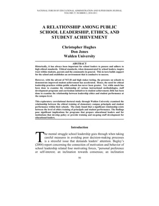 NATIONAL FORUM OF EDUCATIONAL ADMINISTRATION AND SUPERVISION JOURNAL
                      VOLUME 27, NUMBER 2, 2010-2011




     A RELATIONSHIP AMONG PUBLIC
    SCHOOL LEADERSHIP, ETHICS, AND
         STUDENT ACHIEVEMENT

                          Christopher Hughes
                               Don Jones
                           Walden University
                                    ABSTRACT
Historically, it has always been important for school leaders to possess and adhere to
high ethical standards. Ethical standards, when demonstrated by school leaders, inspire
trust within students, parents and the community in general. This in turn builds support
for the school and establishes an environment that is conducive to success.

However, with the advent of NCLB and high stakes testing, the pressure on schools to
demonstrate improved student achievement has accelerated. Hence, the need for ethical
leadership practices within public schools has never been greater. Yet, while much has
been done to examine the relationship of various instructional methodologies, staff
development programs and curriculum initiatives to student achievement; little has been
done to examine the relationship between leadership ethics and student performance at
the campus level.

This exploratory correlational doctoral study through Walden University examined the
relationship between the ethical training of elementary campus principals and student
performance within their schools. The study found that a significant relationship exists
between the level of ethics training of principals and student performance. The findings
pose significant implications for programs that prepare educational leaders and for
institutions that develop policy or provide training and on-going staff development for
educational leaders.



                                   Introduction



T      he mental struggle school leadership goes through when taking
       careful measures in avoiding poor decision-making processes
       is a stressful issue that demands leaders’ attention. Begley’s
(2004) report concerning the connection of motivation and behavior of
school leadership related four motivating forces, “personal preference
or self-interest; an inclination towards consensus; an inclination
                                          50
 