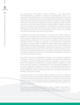 10
ELPLANDEÁREADEHUMANIDADESLENGUACASTELLANA
Las concepciones del lenguaje deben orientarse a una permanente
reconceptualización, apoyada en procesos de investigación, hacia “[…] la
construcción de la significación a través de los múltiples códigos y las formas de
simbolizar; significación que se da en complejos procesos históricos, sociales y
culturales en los cuales se constituyen los sujetos en y desde el lenguaje” (MEN,
1998, p.46); estos procesos de significación, están mediados por actos de habla,
inscritos en actos comunicativos reales, fundamentados en aspectos sociales,
éticos y culturales de las comunidades. La significación se entiende como una
dimensión orientada a diferentes procesos de sentidos y significados humanos
del mundo que nos rodea, con las interacciones con los otros y con procesos
vinculantes de las diferentes culturas y sus saberes.
El lenguaje en términos de significación y comunicación implica tanto una
perspectiva sociocultural como lingüística. La lingüística enfatiza en la lengua
como uno de los códigos formados por sistemas de signos lingüísticos, que se
aprende desde la interacción con el otro y la necesidad del uso en contextos
auténticos, donde la lengua se convierte en un patrimonio cultural que
contribuye a la construcción simbólica del sujeto. Desde esta perspectiva, la
pedagogía del lenguaje plantea superar el carácter técnico-instrumental con
que se orientan las cuatro habilidades comunicativas asociadas a la lengua (de
comprensión: escuchar-leer; de producción hablar- escribir); se trata, entonces,
de encontrar su verdadero sentido en función de los procesos de significación y
fortalecer su trabajo en función de la construcción de significado y sentido en
los actos de comunicación reales.
Ahora bien, estas cuatro habilidades se integran a una concepción compleja de
la lengua, en donde el acto de leer es asumido como un proceso significativo
y semiótico cultural e históricamente situado. Complejo, en tanto va más
allá de la búsqueda del significado y en última instancia configura al sujeto
lector crítico que requiere la sociedad actual. Este proceso debe apoyarse en
las teorías lingüísticas, cognitivas, literarias y competencias específicas que
permitan significar y comunicar en un acto comunicativo donde la lengua no
puede entenderse como un instrumento, sino como un medio. La lengua es el
mundo, la lengua es la cultura.
Escribir, por su parte, es un proceso social e individual en el que se configuran
mundos y se ponen en juego saberes, experiencias, competencias e intereses de
los sujetos involucrados en todo acto educativo y formativo; este proceso está
determinado por un contexto socio-cultural y pragmático que lo caracteriza;
así pues, escribir es crear mundos posibles, desde la perspectiva significativa y
semiótica del proceso.
En cuanto a las habilidades de escuchar y hablar, se deben comprender de
manera similar a las anteriores, en función de la significación, la interpretación
y la producción de sentidos. Escuchar involucra elementos pragmáticos como
 