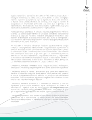 11
ELPLANDEÁREADEHUMANIDADESLENGUACASTELLANA
el reconocimiento de la intención del hablante y del contexto social, cultural e
ideológico desde el cual se habla; además, esta habilidad se asocia a complejos
procesos cognitivos que permiten tejer el significado de manera inmediata.
El hablar como habilidad también es complejo, pues exige la elección de
una posición de enunciación pertinente a la acción que se persigue y el
reconocimiento del interlocutor para seleccionar un registro de lenguaje y un
léxico determinado con fines comunicativos y significativos.
Para recapitular, el aprendizaje de la lengua requiere una permanente reflexión
en torno a la transposición didáctica de las cuatro habilidades comunicativas
en el aula y asignarles funciones sociales y pedagógicas claras frente a los
procesos de formación de nuevas ciudadanías. Esta tarea le corresponde a
cada institución a través del mejoramiento continuo de su proyecto educativo
institucional y sus planes de estudio.
Por otro lado, es necesario aclarar que en el área de Humanidades: Lengua
Castellana las competencias están asociadas a los procesos de significación, en
términos de potencialidades y capacidades que se materializan desde la puesta
en escena de las cuatro habilidades comunicativas desarrolladas anteriormente
y los desempeños discursivos a que dan lugar. Las competencias permiten
determinar y visualizar énfasis en las propuestas curriculares “[…] organizadas
en función de la interestructuración de los sujetos, la construcción colectiva e
interactiva de los saberes y el desarrollo de competencias” (MEN, 1998, p.50).
Las competencias específicas del área de Lengua Castellana son:
Competencia gramatical o sintáctica: alude a reglas sintácticas, morfológicas,
fonológicas y fonéticas que rigen la producción de los enunciados lingüísticos.
Competencia textual: se refiere a mecanismos que garantizan coherencia y
cohesión en los enunciados (nivel micro) y en los textos (nivel macro). También
se asocian el aspecto estructural del discurso, ´las jerarquías semánticas de los
enunciados,elusodeconectores,laposibilidaddepriorizarlasintencionalidades
discursivas y los diferentes tipos de textos.
Competencia semántica: se refiere a la capacidad de reconocer y usar los
significados y el léxico con pertinencia según las exigencias del contexto de
comunicación. Aspectos como el reconocimiento de campos semánticos,
tecnolectos o ideolectos particulares hacen parte de esta competencia, al igual
que el seguimiento de un eje o hilo temático en la producción discursiva.
Competencia pragmática o socio-cultural: alude al reconocimiento y uso de reglas
contextuales de la comunicación, el reconocimiento de intencionalidades,
las variables del contexto y el componente ideológico y político detrás de los
enunciados.
 