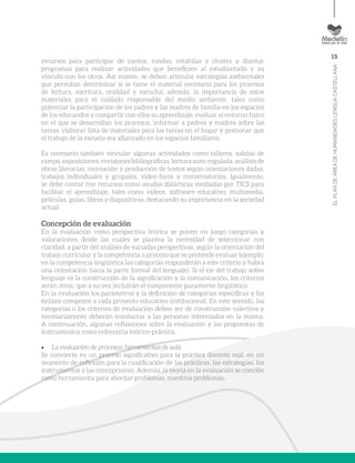 15
ELPLANDEÁREADEHUMANIDADESLENGUACASTELLANA
recursos para participar de cantos, rondas, retahílas y chistes y diseñar
programas para realizar actividades que beneficien al estudiantado y su
vínculo con los otros. Así mismo, se deben articular estrategias ambientales
que permitan determinar si se tiene el material necesario para los procesos
de lectura, escritura, oralidad y escucha; además, la importancia de estos
materiales para el cuidado responsable del medio ambiente, tales como
potenciar la participación de los padres y las madres de familia en los espacios
de los educandos y compartir con ellos su aprendizaje, evaluar el entorno físico
en el que se desarrollan los procesos, informar a padres y madres sobre las
tareas, elaborar lista de materiales para las tareas en el hogar y gestionar que
el trabajo de la escuela sea afianzado en los espacios familiares.
Es necesario también vincular algunas actividades como talleres, salidas de
campo,exposiciones,revisionesbibliográficas,lecturaauto-regulada,análisisde
obras literarias, recreación y producción de textos según orientaciones dadas,
trabajos individuales y grupales, video-foros y conversatorios. Igualmente,
se debe contar con recursos como ayudas didácticas mediadas por TICS para
facilitar el aprendizaje, tales como vídeos, software educativo, multimedia,
películas, guías, libros y diapositivas, destacando su importancia en la sociedad
actual.
Concepción de evaluación
En la evaluación como perspectiva teórica se ponen en juego categorías y
valoraciones desde las cuales se plantea la necesidad de seleccionar con
claridad, a partir del análisis de variadas perspectivas, según la orientación del
trabajo curricular y la competencia o proceso que se pretende evaluar (ejemplo:
en la competencia lingüística las categorías responderán a este criterio y habrá
una orientación hacia la parte formal del lenguaje). Si el eje del trabajo sobre
lenguaje es la construcción de la significación y la comunicación, los criterios
serán otros, que a su vez incluirán el componente puramente lingüístico.
En la evaluación los parámetros y la definición de categorías específicas y los
énfasis competen a cada proyecto educativo institucional. En este sentido, las
categorías o los criterios de evaluación deben ser de construcción colectiva y
necesariamente deberán involucrar a las personas interesadas en la misma.
A continuación, algunas reflexiones sobre la evaluación y las propuestas de
instrumentos como referencia teórico-práctica.
•	 La evaluación de procesos: herramientas de aula
Se convierte en un proceso significativo para la práctica docente real, en un
momento de reflexión para la cualificación de las prácticas, las estrategias, los
instrumentos y las concepciones. Además, la teoría en la evaluación se concibe
como herramienta para abordar problemas, nuestros problemas.
 