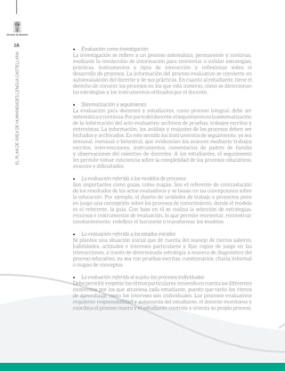 16
ELPLANDEÁREADEHUMANIDADESLENGUACASTELLANA
•	 Evaluación como investigación
La investigación se refiere a un proceso sistemático, permanente y continuo,
mediante la recolección de información para reorientar o validar estrategias,
prácticas, instrumentos y tipos de interacción y reflexionar sobre el
desarrollo de procesos. La información del proceso evaluativo se convierte en
autoevaluación del docente y de sus prácticas. En cuanto al estudiante, tiene el
derecho de conocer los procesos en los que está inmerso, cómo se direccionan
las estrategias y los instrumentos utilizados por el docente.
•	 Sistematización y seguimiento
La evaluación para docentes y estudiantes, como proceso integral, debe ser
sistemáticaycontinua.Porpartedeldocente,elseguimientoeslasistematización
de la información del acto evaluativo: archivos de pruebas, trabajos escritos y
entrevistas. La información, los análisis y reajustes de los procesos deben ser
fechados y archivados. En este sentido los instrumentos de seguimiento, ya sea
semanal, mensual o bimestral, que evidencian los avances mediante trabajos
escritos, intervenciones, instrumentos, comentarios de padres de familia
y observaciones del colectivo de docentes. A los estudiantes, el seguimiento
les permite tomar conciencia sobre la complejidad de los procesos educativos,
avances y dificultades.
•	 La evaluación referida a los modelos de procesos
Son importantes como guías, como mapas. Son el referente de contrastación
de los resultados de los actos evaluativos y se basan en las concepciones sobre
la educación. Por ejemplo, el diseño de unidades de trabajo o proyectos pone
en juego una concepción sobre los procesos de conocimiento, donde el modelo
es el referente, la guía. Con base en él se realiza la selección de estrategias,
recursos e instrumentos de evaluación, lo que permite reorientar, reconstruir
constantemente, redefinir el horizonte o transformar los modelos.
•	 La evaluación referida a los estados iniciales
Se plantea una situación inicial que dé cuenta del manejo de ciertos saberes,
habilidades, actitudes e intereses particulares y fijar reglas de juego en las
interacciones, a través de determinada estrategia a manera de diagnóstico del
proceso educativo, ya sea con pruebas escritas, cuestionarios, charla informal
o mapas de conceptos.
•	 La evaluación referida al sujeto: los procesos individuales
Debepermitirrespetarlosritmosparticulares,teniendoencuentalosdiferentes
momentos por los que atraviesa cada estudiante, puesto que tanto los ritmos
de aprendizaje como los intereses son individuales. Los procesos evaluativos
requieren responsabilidad y autonomía del estudiante, el docente monitorea y
coordina el proceso macro y el estudiante controla y orienta su propio proceso.
 