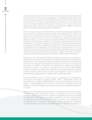 18
ELPLANDEÁREADEHUMANIDADESLENGUACASTELLANA
De esta ley se desprende el Decreto 1.860 para reglamentar parcialmente la
Ley 115 de 1994 en los aspectos pedagógicos y organizativos generales. En el
artículo quinto reglamenta la educación formal por niveles, ciclos y grados. En
el artículo 14 se manifiestan los criterios que se deben tener en cuenta para
crear un proyecto educativo institucional y se afianza en el capítulo 15 cuando
expresa que cada institución es autónoma para formular, adaptar y poner en
práctica su propio proyecto educativo institucional.
Por otro lado, la Resolución 2.343 esboza un diseño de lineamientos generales
de los procesos curriculares donde establece los indicadores de objetivo de
grado: para la educación formal como referentes en la constitución de cada
uno de los ejes del área, a su vez los indicadores de objetivo de grado están
dados por ciclos, tal como se expresan en los estándares. Del artículo tercero
al séptimo, la resolución se refiere a los lineamientos generales de los procesos
curriculares, orientación adoptada en el segundo capítulo donde desarrolla la
concepción de currículo, el modelo propuesto y sus características; finalmente,
la propuesta da una estrategia como alternativa curricular. Para este caso,
plantea un modelo de currículo por procesos como facilitador de intercambio de
“saberes, experiencias, formas de comprender y explicar el mundo”, de manera
que promueva la participación de los intereses y saberes de los estudiantes.
Finalmente, los indicadores de objetivo de grado curriculares son la base para
proponer los ejes en los lineamientos y los estándares básicos de competencias.
Encontramos en la resolución el artículo 8 referido al concepto, el artículo 9 al
alcance de los indicadores de objetivo de grado, el artículo 10 a los conjuntos
de grados y el artículo 11 especifica los indicadores de objetivo de grado por
conjunto de grados, en los que se exponen los del área de Humanidades
Lengua Castellana, agrupados en la educación básica: grados primero, segundo
y tercero; grados cuarto, quinto y sexto; grados séptimo, octavo y noveno; y
finalmente los grados décimo y undécimo de la educación media.
Estos documentos fueron el soporte para la elaboración de Lineamientos
curriculares de Lengua Castellana (MEN, 1998) y Estándares básicos de
competencias en Lenguaje (MEN, 2006), en los cuales se reglamenta y sustenta
teórica y conceptualmente la estructura del área, las competencias que se
trabajan, los ejes y los factores en los que se basan las propuestas curriculares
en el área.
Así las cosas, las mallas que se presentan a continuación están estructuradas
teniendo como base las normas técnicas curriculares del área de Lengua
Castellana, de la siguiente forma: se plantea un objetivo para cada grado, desde
la integración de las siete competencias específicas del área; estos objetivos
se relacionan directamente con los del ciclo en general, pues al final de este
se pretende que el estudiante se acerque a unos aprendizajes específicos
correspondientes a dicho ciclo. Desde este objetivo y tomando como base los
 