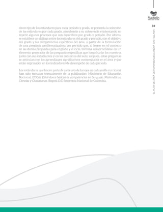 19
ELPLANDEÁREADEHUMANIDADESLENGUACASTELLANA
cinco ejes de los estándares para cada periodo y grado, se presenta la selección
de los estándares por cada grado, atendiendo a su coherencia e intentando no
repetir algunos procesos que son específicos por grado y periodo. Por último,
se establece un diálogo entre los estándares del grado y periodo, con el objetivo
del grado y las competencias específicas del área, a partir de la formulación
de una pregunta problematizadora por periodo que, al leerse en el contexto
de las demás preguntas para el grado y el ciclo, termina convirtiéndose en un
elemento generador de las preguntas específicas que luego harán los maestros
junto con sus estudiantes y en los contextos del aula; así pues, estas preguntas
se articulan con los aprendizajes significativos contemplados en el área y que
están expresados en los indicadores de desempeño de cada periodo.
Los estándares que hacen parte de cada uno de los ejes en cada malla curricular
han sido tomados textualmente de la publicación: Ministerio de Educación
Nacional. (2006). Estándares básicos de competencias en Lenguaje, Matemáticas,
Ciencias y Ciudadanas. Bogotá D.C: Imprenta Nacional de Colombia.
 