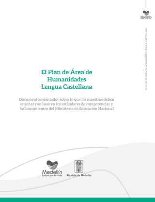 ELPLANDEÁREADEHUMANIDADESLENGUACASTELLANA
El Plan de Área de
Humanidades
Lengua Castellana
Documento orientador sobre lo que los maestros deben
enseñar con base en los estándares de competencias y
los lineamientos del Ministerio de Educación Nacional
 