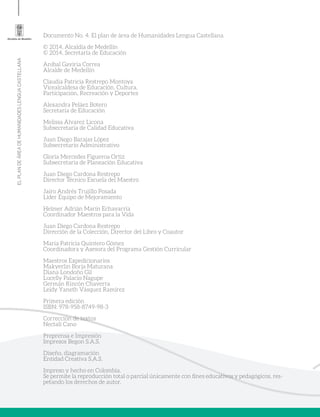 ELPLANDEÁREADEHUMANIDADESLENGUACASTELLANA
Documento No. 4. El plan de área de Humanidades Lengua Castellana
© 2014, Alcaldía de Medellín
© 2014, Secretaría de Educación
Aníbal Gaviria Correa
Alcalde de Medellín
Claudia Patricia Restrepo Montoya
Vicealcaldesa de Educación, Cultura,
Participación, Recreación y Deportes
Alexandra Peláez Botero
Secretaria de Educación
Melissa Álvarez Licona
Subsecretaria de Calidad Educativa
Juan Diego Barajas López
Subsecretario Administrativo
Gloría Mercedes Figueroa Ortiz
Subsecretaria de Planeación Educativa
Juan Diego Cardona Restrepo
Director Técnico Escuela del Maestro
Jairo Andrés Trujillo Posada
Líder Equipo de Mejoramiento
Helmer Adrián Marín Echavarría
Coordinador Maestros para la Vida
Juan Diego Cardona Restrepo
Dirección de la Colección, Director del Libro y Coautor
María Patricia Quintero Gómez
Coordinadora y Asesora del Programa Gestión Curricular
Maestros Expedicionarios
Makyerlin Borja Maturana
Diana Londoño Gil
Lucelly Palacio Nagupe
Germán Rincón Chaverra
Leidy Yaneth Vásquez Ramírez
Primera edición
ISBN: 978-958-8749-98-3
Corrección de textos
Nectalí Cano
Preprensa e Impresión
Impresos Begon S.A.S.
Diseño, diagramación
Entidad Creativa S.A.S.
Impreso y hecho en Colombia.
Se permite la reproducción total o parcial únicamente con fines educativos y pedagógicos, res-
petando los derechos de autor.
 