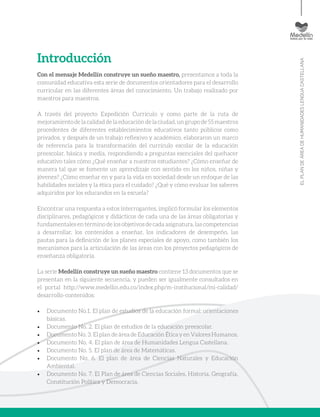 ELPLANDEÁREADEHUMANIDADESLENGUACASTELLANA
Introducción
Con el mensaje Medellín construye un sueño maestro, presentamos a toda la
comunidad educativa esta serie de documentos orientadores para el desarrollo
curricular en las diferentes áreas del conocimiento. Un trabajo realizado por
maestros para maestros.
A través del proyecto Expedición Currículo y como parte de la ruta de
mejoramientodelacalidaddelaeducacióndelaciudad,ungrupode55maestros
procedentes de diferentes establecimientos educativos tanto públicos como
privados, y después de un trabajo reflexivo y académico, elaboraron un marco
de referencia para la transformación del currículo escolar de la educación
preescolar, básica y media, respondiendo a preguntas esenciales del quehacer
educativo tales cómo ¿Qué enseñar a nuestros estudiantes? ¿Cómo enseñar de
manera tal que se fomente un aprendizaje con sentido en los niños, niñas y
jóvenes? ¿Cómo enseñar en y para la vida en sociedad desde un enfoque de las
habilidades sociales y la ética para el cuidado? ¿Qué y cómo evaluar los saberes
adquiridos por los educandos en la escuela?
Encontrar una respuesta a estos interrogantes, implicó formular los elementos
disciplinares, pedagógicos y didácticos de cada una de las áreas obligatorias y
fundamentales en término de los objetivos de cada asignatura, las competencias
a desarrollar, los contenidos a enseñar, los indicadores de desempeño, las
pautas para la definición de los planes especiales de apoyo, como también los
mecanismos para la articulación de las áreas con los proyectos pedagógicos de
enseñanza obligatoria.
La serie Medellín construye un sueño maestro contiene 13 documentos que se
presentan en la siguiente secuencia, y pueden ser igualmente consultados en
el portal http://www.medellin.edu.co/index.php/m-institucional/mi-calidad/
desarrollo-contenidos:
•	 Documento No.1. El plan de estudios de la educación formal: orientaciones
básicas.
•	 Documento No. 2. El plan de estudios de la educación preescolar.
•	 Documento No. 3. El plan de área de Educación Ética y en Valores Humanos.
•	 Documento No. 4. El plan de área de Humanidades Lengua Castellana.
•	 Documento No. 5. El plan de área de Matemáticas.
•	 Documento No. 6. El plan de área de Ciencias Naturales y Educación
Ambiental.
•	 Documento No. 7. El Plan de área de Ciencias Sociales, Historia, Geografía,
Constitución Política y Democracia.
 