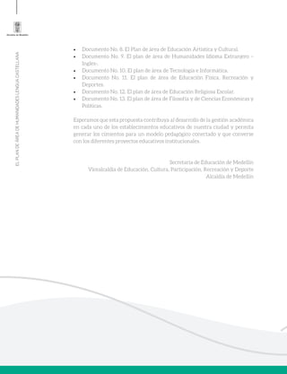 ELPLANDEÁREADEHUMANIDADESLENGUACASTELLANA
•	 Documento No. 8. El Plan de área de Educación Artística y Cultural.
•	 Documento No. 9. El plan de área de Humanidades Idioma Extranjero –
Ingles-.
•	 Documento No. 10. El plan de área de Tecnología e Informática.
•	 Documento No. 11. El plan de área de Educación Física, Recreación y
Deportes.
•	 Documento No. 12. El plan de área de Educación Religiosa Escolar.
•	 Documento No. 13. El plan de área de Filosofía y de Ciencias Económicas y
Políticas.
Esperamos que esta propuesta contribuya al desarrollo de la gestión académica
en cada uno de los establecimientos educativos de nuestra ciudad y permita
generar los cimientos para un modelo pedagógico conectado y que converse
con los diferentes proyectos educativos institucionales.
Secretaria de Educación de Medellín
Vicealcaldía de Educación, Cultura, Participación, Recreación y Deporte
Alcaldía de Medellín
 