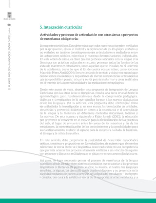 66
ELPLANDEÁREADEHUMANIDADESLENGUACASTELLANA
5. Integración curricular
Actividades y procesos de articulación con otras áreas o proyectos
de enseñanza obligatoria:
Somosseressimbólicos.Estodeterminaquetodosnuestrosactosesténmediados
por la apropiación, el uso, el control y la explicación de los lenguajes, verbales y
no verbales, en tanto se constituyen en ejes articuladores y mediadores entre
las actuaciones sociales, colectivas y nuestras determinaciones individuales.
En este orden de ideas, es claro que los procesos asociados con la lengua y la
literatura son prácticas culturales en cuanto permean todas las facetas de las
vidas de maestros y estudiantes, tanto aquellas que se instalan en el universo
de lo académico, como las que al fin de cuenta nos permiten, como sostiene
Mauricio Pérez Abril (2004), llenar el mundo de sentido y ubicarnos en un lugar
donde somos ciudadanos y requerimos de ciertas competencias articuladoras
que nos posibiliten pensar, actuar y sentir para transformar y crear realidades
en el terreno de la interculturalidad y las mediaciones tecnológicas.
Desde este punto de vista, abordar una propuesta de integración de Lengua
Castellana con las otras áreas o disciplinas, resulta una tarea crucial desde lo
epistemológico, pero fundamentalmente desde la comprensión pedagógica,
didáctica e investigativa de lo que significa formar a las nuevas ciudadanías
desde los lenguajes. Por lo anterior, esta propuesta debe contemplar como
eje articulador la investigación y, en este marco, la formulación de unidades,
secuencias y proyectos didácticos en torno a la enseñanza y el aprendizaje
de la lengua y la literatura en diferentes contextos discursivos, teóricos y
formativos. De esta manera y siguiendo a Fabio Jurado (2003), la educación
por proyectos se convierte en el espacio para la flexibilización de las prácticas
del aula, el lugar de encuentro entre las voces de los maestros y las de los
estudiantes, la contextualización de los conocimientos y las posibilidades para
su cuestionamiento, es decir, el espacio para la conjetura, la duda, la hipótesis,
el diálogo y la crítica formativa.
En este sentido, debe propiciarse la posibilidad de desarrollar capacidades
críticas, creativas y propositivas en los estudiantes, de manera que elementos
tales como la teoría literaria o lingüística, sean traducidos en una competencia
que permita acercar los procesos altamente estéticos a un vínculo dialogante
con recursos y discursos múltiples que se sitúan en otros campos disciplinares.
Así pues, se hace necesario pensar el proceso de enseñanza de la lengua
castellana desde los diferentes sistemas simbólicos que se asocian a los procesos
lingüísticos y literarios (la pintura, el cine, la música, el teatro, los lenguajes
sensibles, la lógicas, las ciencias), desde donde el discurso y su presencia en la
sociedad mediática se ponen al servicio de la figura del estudiante – intérprete
- creador, tan cara a la estética o teoría de la recepción, a la hermenéutica y a
 