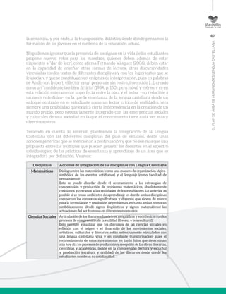 67
ELPLANDEÁREADEHUMANIDADESLENGUACASTELLANA
Disciplinas Acciones de integración de las disciplinas con Lengua Castellana
Matemáticas Diálogo entre las matemáticas (como una manera de organización lógico-
simbólica de los eventos cotidianos) y el lenguaje (como facultad de
pensamiento):
Esto se puede abordar desde el acercamiento a las estrategias de
comprensión y producción de problemas matemáticos, absolutamente
cotidianos y cercanos a las realidades de los estudiantes. Lo anterior es
posible si se crean ambientes de aprendizaje en donde ambas disciplinas
compartan los contextos significativos y diversos que sirven de marco
para la formulación y resolución de problemas, en tanto ambas nombran
simbólicamente (desde signos lingüísticos y signos matemáticos) las
actuaciones del ser humano en diferentes escenarios.
Ciencias Sociales Articulación de los discursos históricos, geográficos y económicos con los
procesos de comprensión de la realidad (diversa e intercultural):
Esto permite visualizar que los discursos de las ciencias sociales en
relación con el origen y el desarrollo de los movimientos sociales,
artísticos, culturales y literarios están estrechamente vinculados con
una lengua castellana viva y en constante transformación; pues el
reconocimiento de estos movimientos en tanto hitos que determinan
aún hoy día los procesos de producción y recepción de las obras literarias,
científicas y académicas, incide en la comprensión (lectura y escucha)
y producción (escritura y oralidad) de los discursos desde donde los
estudiantes nombran su cotidianidad.
la semiótica, y por ende, a la transposición didáctica desde donde pensamos la
formación de los jóvenes en el contexto de la educación actual.
No podemos ignorar que la presencia de los signos en la vida de los estudiantes
propone nuevos retos para los maestros, quienes deben además de estar
dispuestos a “dar de leer”, como afirma Fernando Vásquez (2006), deben estar
en la capacidad de enseñar otras formas de lectura, otras discursividades
vinculadas con los textos de diferentes disciplinas y con los hipertextos que se
le asocian, y que se constituyen en enigmas de interpretación, pues en palabras
de Anderson Imbert, el lector es un personaje sin rostro, inventado […], creado
como un “confidente también ficticio” (1984, p. 150), pero móvil y etéreo; y es en
esta relación enteramente imperfecta entre la obra y el lector –no reducible a
un mero ente físico-, en la que la enseñanza de la lengua castellana desde un
enfoque centrado en el estudiante como un lector crítico de realidades, será
siempre una posibilidad que exigirá cierta independencia en la creación de un
mundo propio, pero necesariamente integrado con las emergencias sociales
y culturales de una sociedad en la que el conocimiento tiene cada vez más y
diversos rostros.
Teniendo en cuenta lo anterior, planteamos la integración de la Lengua
Castellana con las diferentes disciplinas del plan de estudios, desde unas
acciones genéricas que se mencionan a continuación y que no son más que una
propuesta entre las múltiples que pueden generar los docentes en el espectro
caleidoscópico de las prácticas de enseñanza y aprendizaje de un área que es
integradora por definición. Veamos:
 