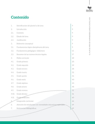 ELPLANDEÁREADEHUMANIDADESLENGUACASTELLANA
Contenido
1. 	 Identificación del plantel y del área
2. 	 Introducción
2.1. 	 Contexto
2.2. 	 Estado del área
2.3. 	 Justificación
3. 	 Referente conceptual
3.1. 	 Fundamentos lógico-disciplinares del área
3.2. 	 Fundamentos pedagógico–didácticos
3.3. 	 Resumen de las normas técnico-legales
4. 	 Malla curricular
4.1. 	 Grado primero
4.2. 	 Grado segundo
4.3. 	 Grado tercero
4.4. 	 Grado cuarto
4.5. 	 Grado quinto
4.6. 	 Grado sexto
4.7. 	 Grado séptimo
4.8. 	 Grado octavo
4.9. 	 Grado noveno
4.10. 	 Grado décimo
4.11. 	 Grado undécimo
5. 	 Integración curricular
6. 	 Atención de estudiantes con necesidades educativas especiales
7. 	 Referencias bibliográficas
9
9
9
9
9
9
9
13
17
20
20
24
28
32
36
40
44
48
52
56
60
66
69
69
 