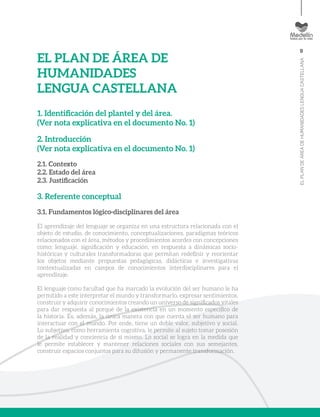 9
ELPLANDEÁREADEHUMANIDADESLENGUACASTELLANA
EL PLAN DE ÁREA DE
HUMANIDADES
LENGUA CASTELLANA
1. Identificación del plantel y del área.
(Ver nota explicativa en el documento No. 1)
2. Introducción
(Ver nota explicativa en el documento No. 1)
2.1. Contexto
2.2. Estado del área
2.3. Justificación
3. Referente conceptual
3.1. Fundamentos lógico-disciplinares del área
El aprendizaje del lenguaje se organiza en una estructura relacionada con el
objeto de estudio, de conocimiento, conceptualizaciones, paradigmas teóricos
relacionados con el área, métodos y procedimientos acordes con concepciones
como: lenguaje, significación y educación, en respuesta a dinámicas socio-
históricas y culturales transformadoras que permitan redefinir y reorientar
los objetos mediante propuestas pedagógicas, didácticas e investigativas
contextualizadas en campos de conocimientos interdisciplinares para el
aprendizaje.
El lenguaje como facultad que ha marcado la evolución del ser humano le ha
permitido a este interpretar el mundo y transformarlo, expresar sentimientos,
construir y adquirir conocimientos creando un universo de significados vitales
para dar respuesta al porqué de la existencia en un momento específico de
la historia. Es, además, la única manera con que cuenta el ser humano para
interactuar con el mundo. Por ende, tiene un doble valor, subjetivo y social.
Lo subjetivo, como herramienta cognitiva, le permite al sujeto tomar posesión
de la realidad y conciencia de sí mismo. Lo social se logra en la medida que
le permite establecer y mantener relaciones sociales con sus semejantes,
construir espacios conjuntos para su difusión y permanente transformación.
 