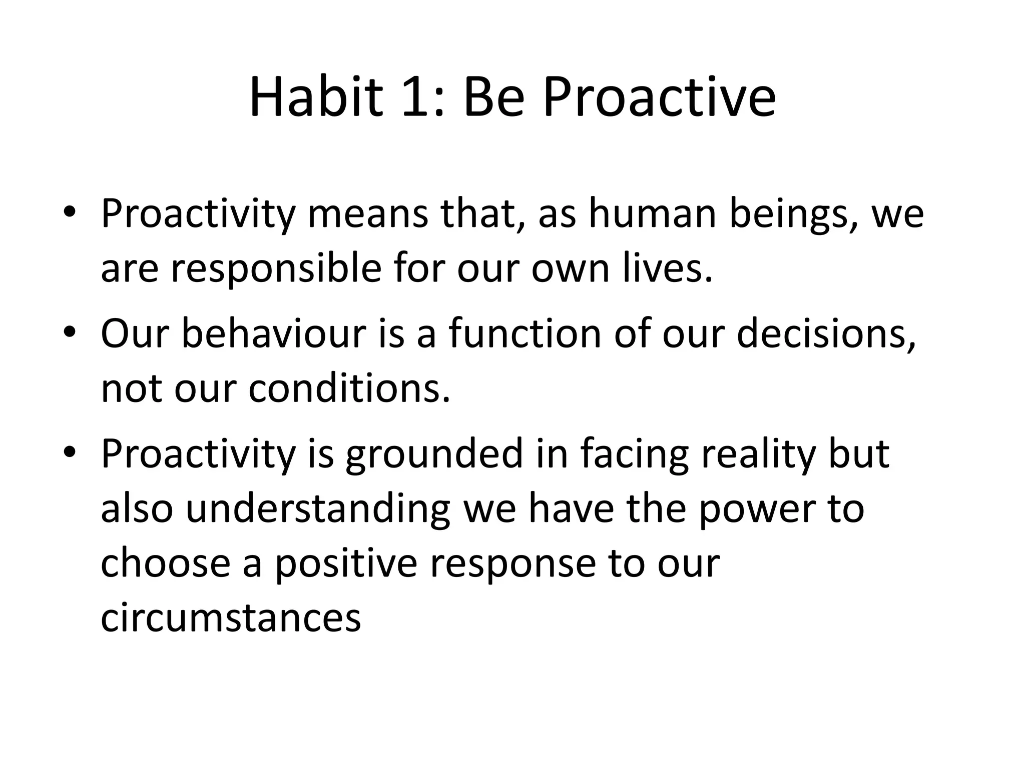 Habit 1: Be Proactive
• Proactivity means that, as human beings, we
  are responsible for our own lives.
• Our behaviour is a function of our decisions,
  not our conditions.
• Proactivity is grounded in facing reality but
  also understanding we have the power to
  choose a positive response to our
  circumstances
 