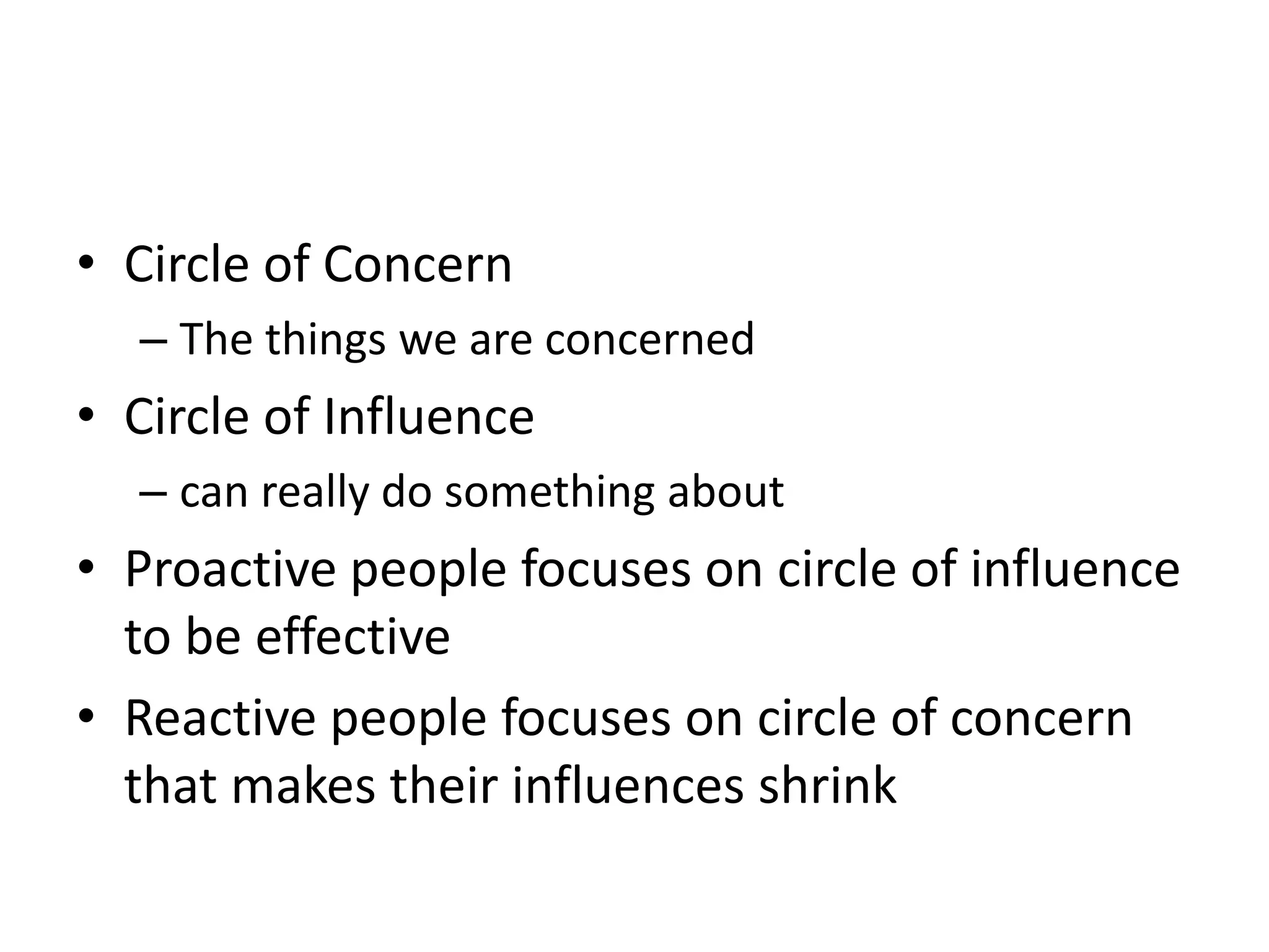 • Circle of Concern
  – The things we are concerned
• Circle of Influence
  – can really do something about
• Proactive people focuses on circle of influence
  to be effective
• Reactive people focuses on circle of concern
  that makes their influences shrink
 