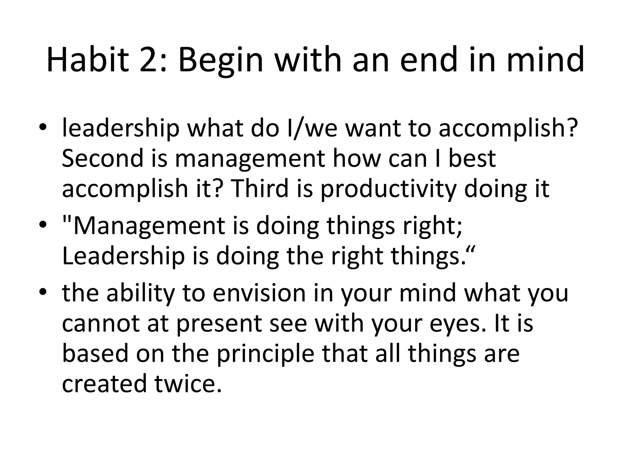 Habit 2: Begin with an end in mind
• leadership what do I/we want to accomplish?
  Second is management how can I best
  accomplish it? Third is productivity doing it
• "Management is doing things right;
  Leadership is doing the right things.“
• the ability to envision in your mind what you
  cannot at present see with your eyes. It is
  based on the principle that all things are
  created twice.
 