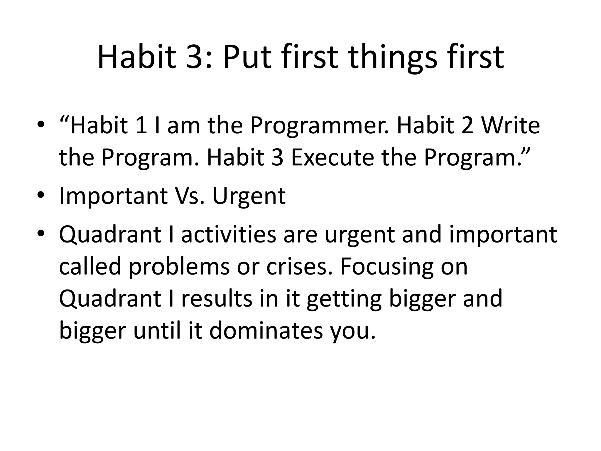 Habit 3: Put first things first
• “Habit 1 I am the Programmer. Habit 2 Write
  the Program. Habit 3 Execute the Program.”
• Important Vs. Urgent
• Quadrant I activities are urgent and important
  called problems or crises. Focusing on
  Quadrant I results in it getting bigger and
  bigger until it dominates you.
 