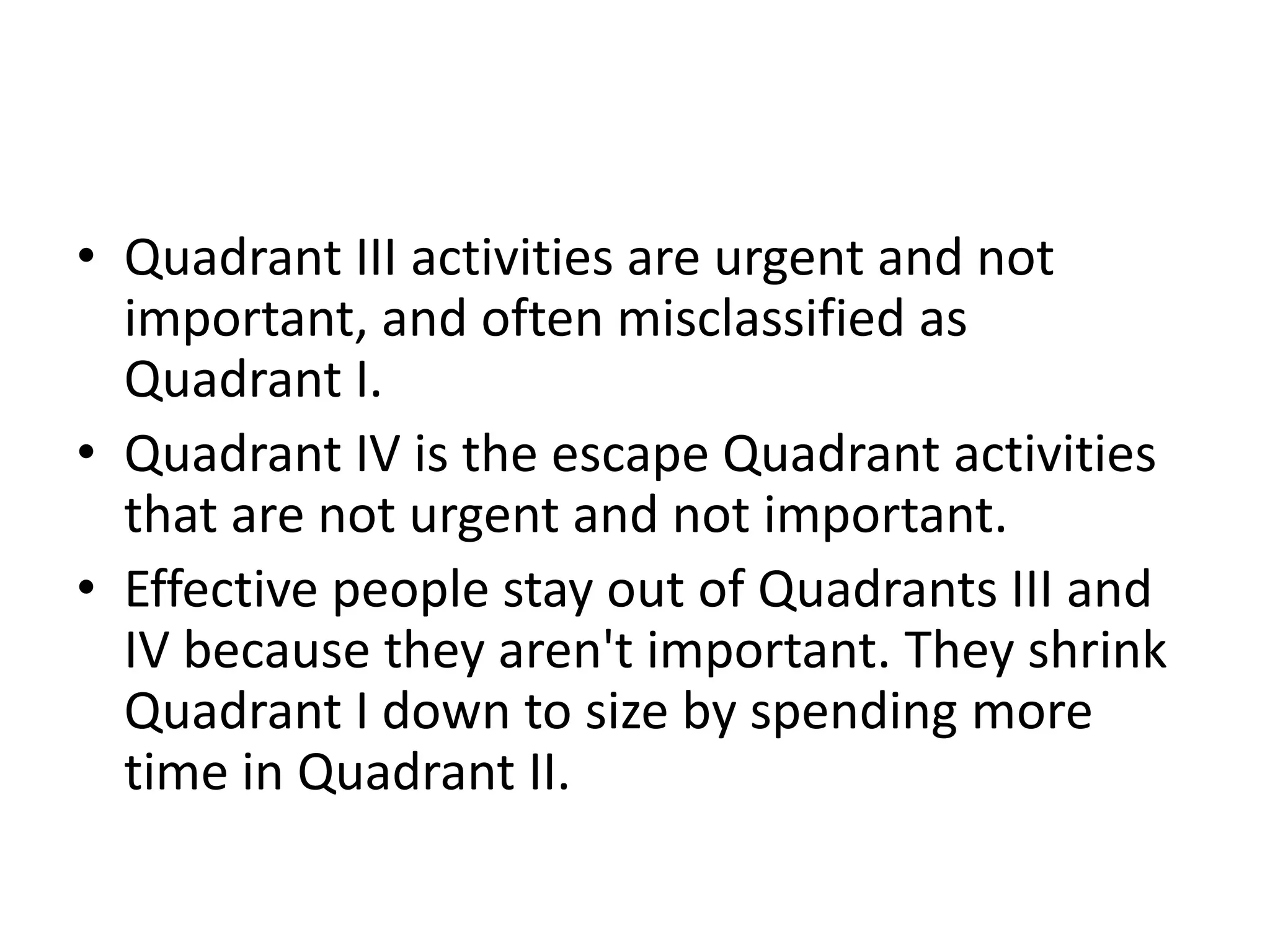 • Quadrant III activities are urgent and not
  important, and often misclassified as
  Quadrant I.
• Quadrant IV is the escape Quadrant activities
  that are not urgent and not important.
• Effective people stay out of Quadrants III and
  IV because they aren't important. They shrink
  Quadrant I down to size by spending more
  time in Quadrant II.
 