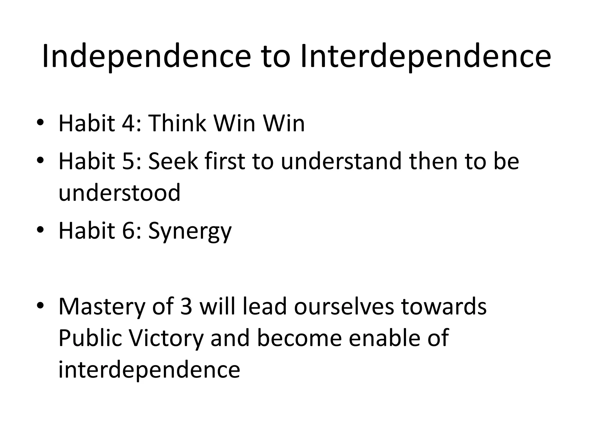 Independence to Interdependence
• Habit 4: Think Win Win
• Habit 5: Seek first to understand then to be
  understood
• Habit 6: Synergy

• Mastery of 3 will lead ourselves towards
  Public Victory and become enable of
  interdependence
 
