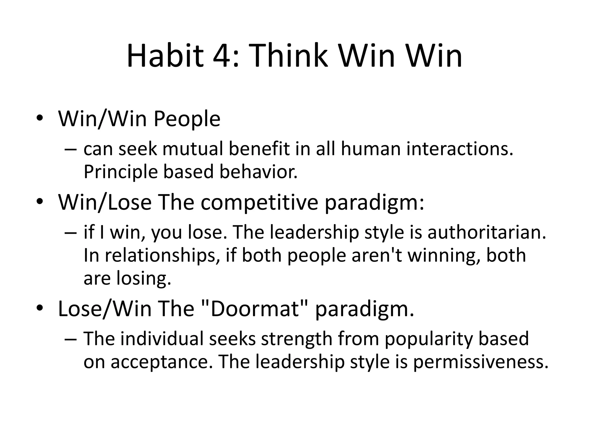 Habit 4: Think Win Win
• Win/Win People
  – can seek mutual benefit in all human interactions.
    Principle based behavior.
• Win/Lose The competitive paradigm:
  – if I win, you lose. The leadership style is authoritarian.
    In relationships, if both people aren't winning, both
    are losing.
• Lose/Win The "Doormat" paradigm.
  – The individual seeks strength from popularity based
    on acceptance. The leadership style is permissiveness.
 