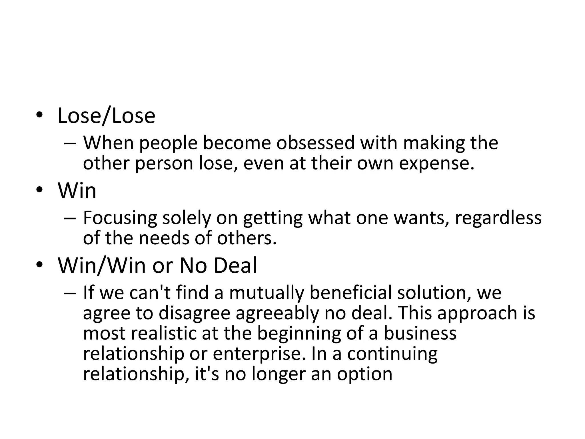 • Lose/Lose
  – When people become obsessed with making the
    other person lose, even at their own expense.
• Win
  – Focusing solely on getting what one wants, regardless
    of the needs of others.
• Win/Win or No Deal
  – If we can't find a mutually beneficial solution, we
    agree to disagree agreeably no deal. This approach is
    most realistic at the beginning of a business
    relationship or enterprise. In a continuing
    relationship, it's no longer an option
 