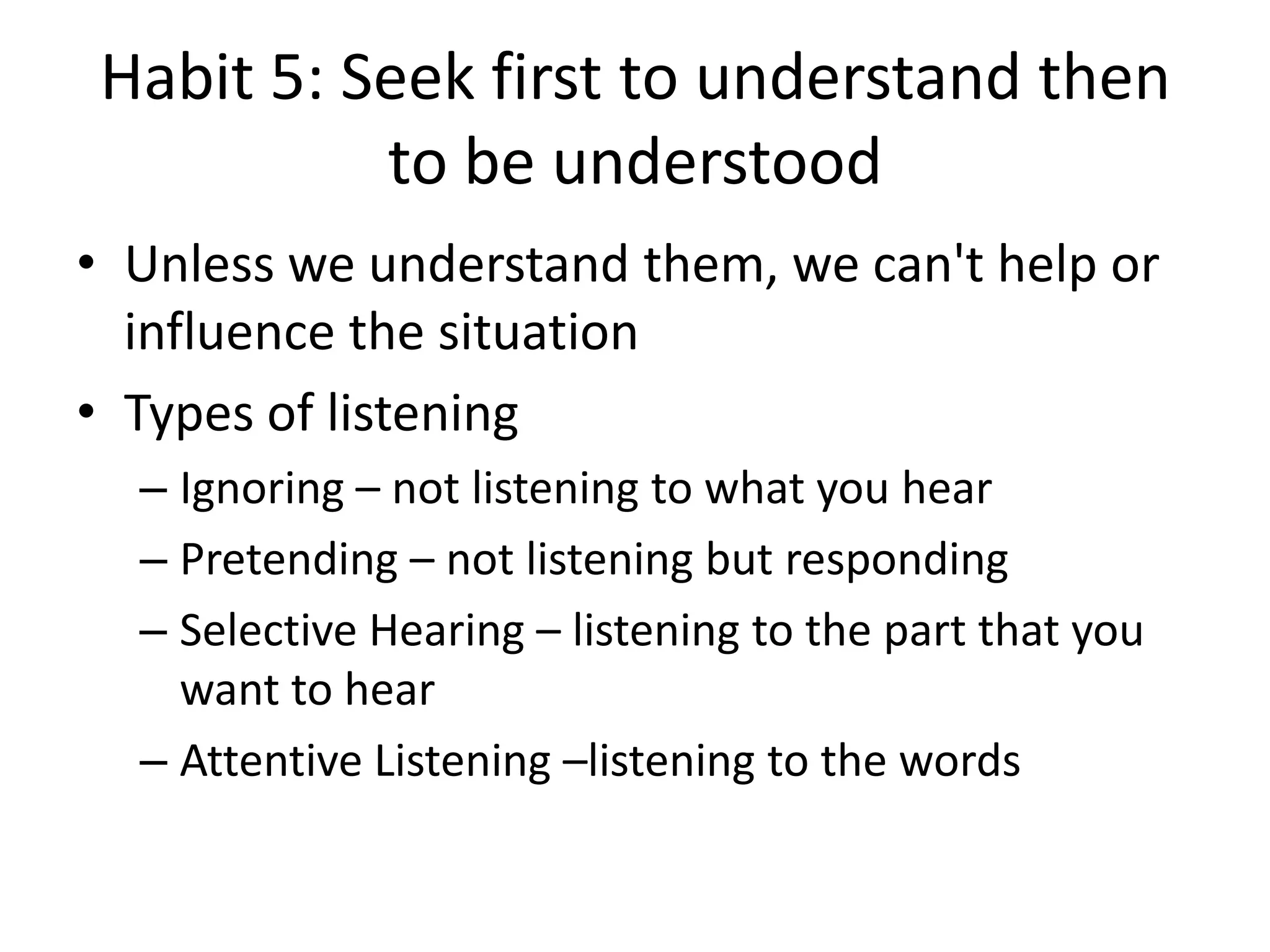 Habit 5: Seek first to understand then
          to be understood
• Unless we understand them, we can't help or
  influence the situation
• Types of listening
  – Ignoring – not listening to what you hear
  – Pretending – not listening but responding
  – Selective Hearing – listening to the part that you
    want to hear
  – Attentive Listening –listening to the words
 