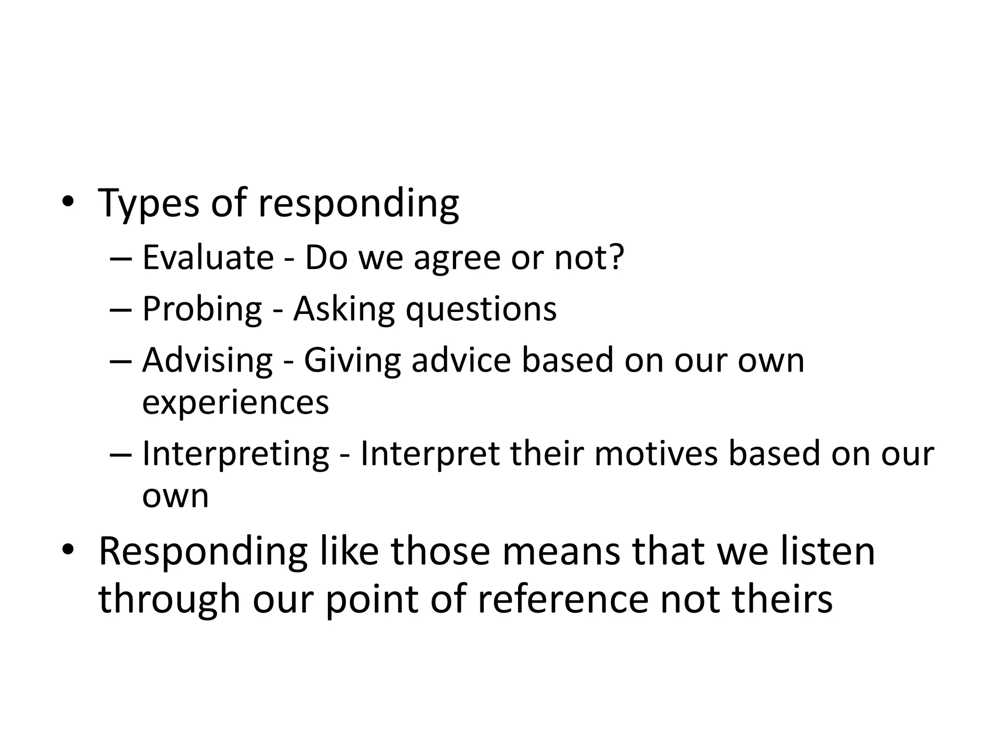• Types of responding
  – Evaluate - Do we agree or not?
  – Probing - Asking questions
  – Advising - Giving advice based on our own
    experiences
  – Interpreting - Interpret their motives based on our
    own
• Responding like those means that we listen
  through our point of reference not theirs
 