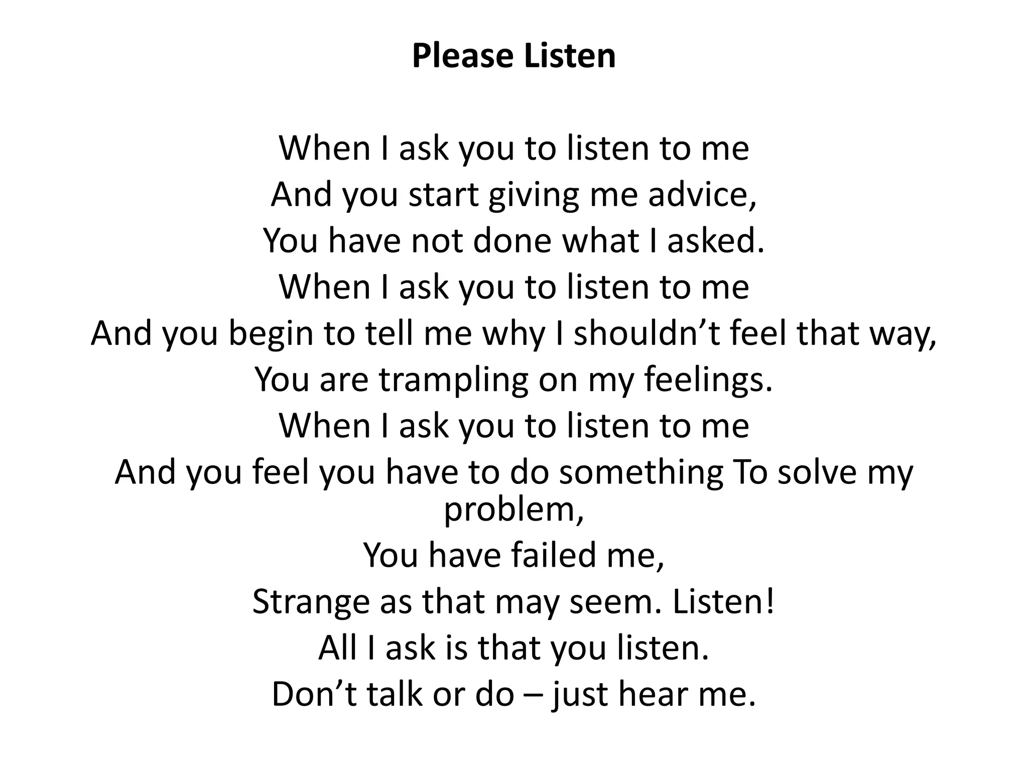 Please Listen

           When I ask you to listen to me
          And you start giving me advice,
          You have not done what I asked.
           When I ask you to listen to me
And you begin to tell me why I shouldn’t feel that way,
         You are trampling on my feelings.
           When I ask you to listen to me
 And you feel you have to do something To solve my
                        problem,
                  You have failed me,
         Strange as that may seem. Listen!
              All I ask is that you listen.
           Don’t talk or do – just hear me.
 