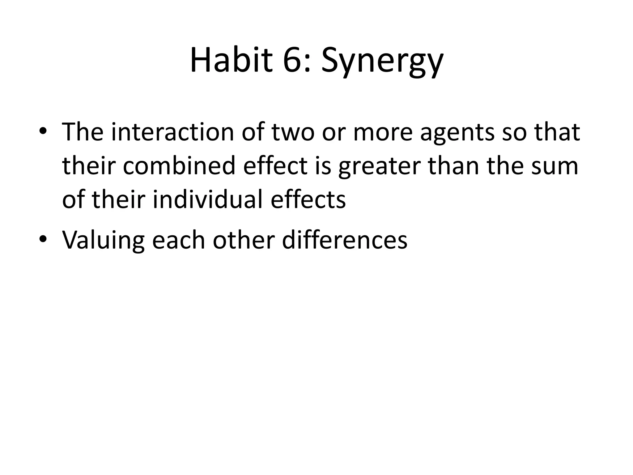 Habit 6: Synergy
• The interaction of two or more agents so that
  their combined effect is greater than the sum
  of their individual effects
• Valuing each other differences
 