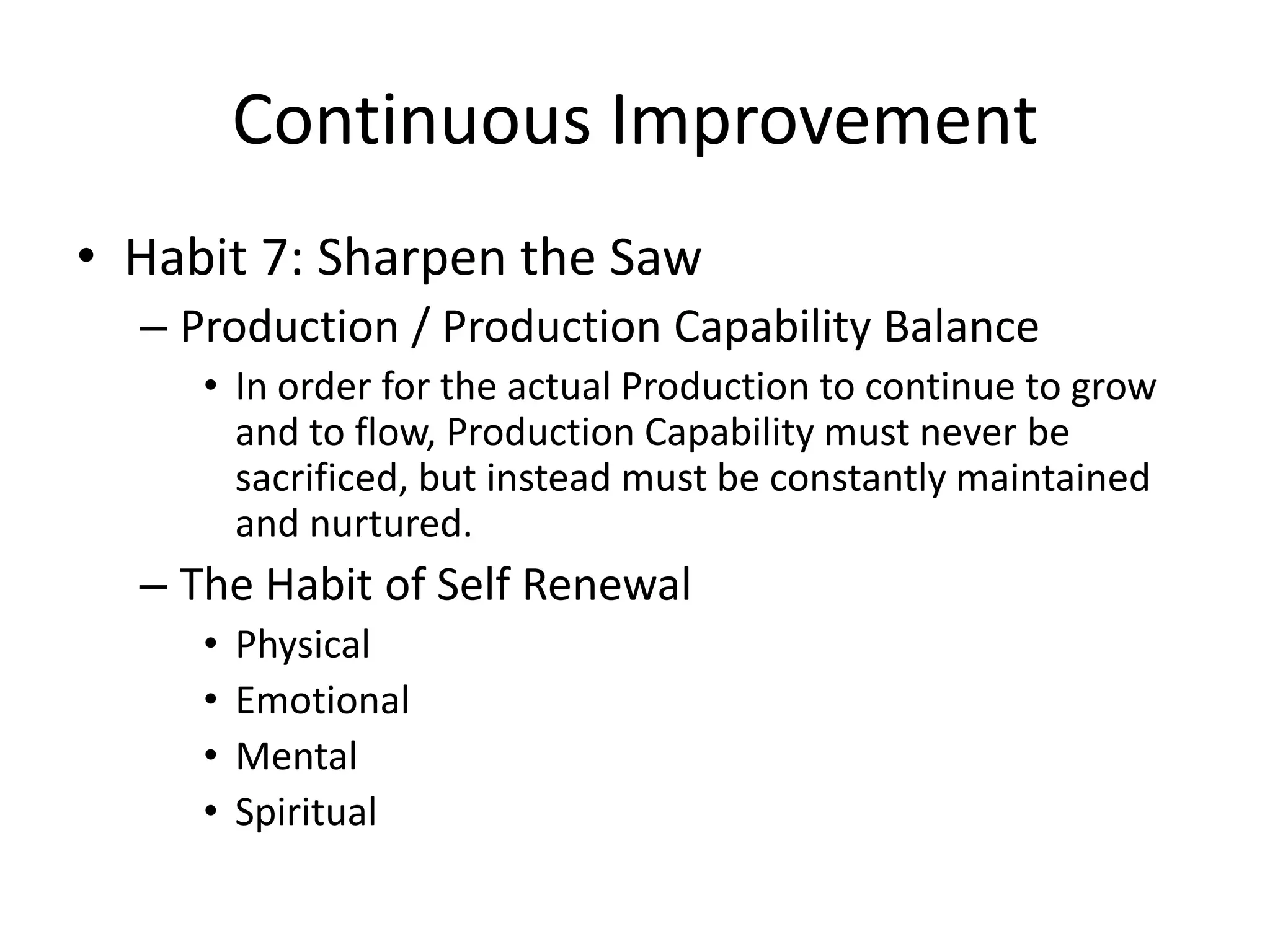 Continuous Improvement
• Habit 7: Sharpen the Saw
  – Production / Production Capability Balance
     • In order for the actual Production to continue to grow
       and to flow, Production Capability must never be
       sacrificed, but instead must be constantly maintained
       and nurtured.
  – The Habit of Self Renewal
     •   Physical
     •   Emotional
     •   Mental
     •   Spiritual
 