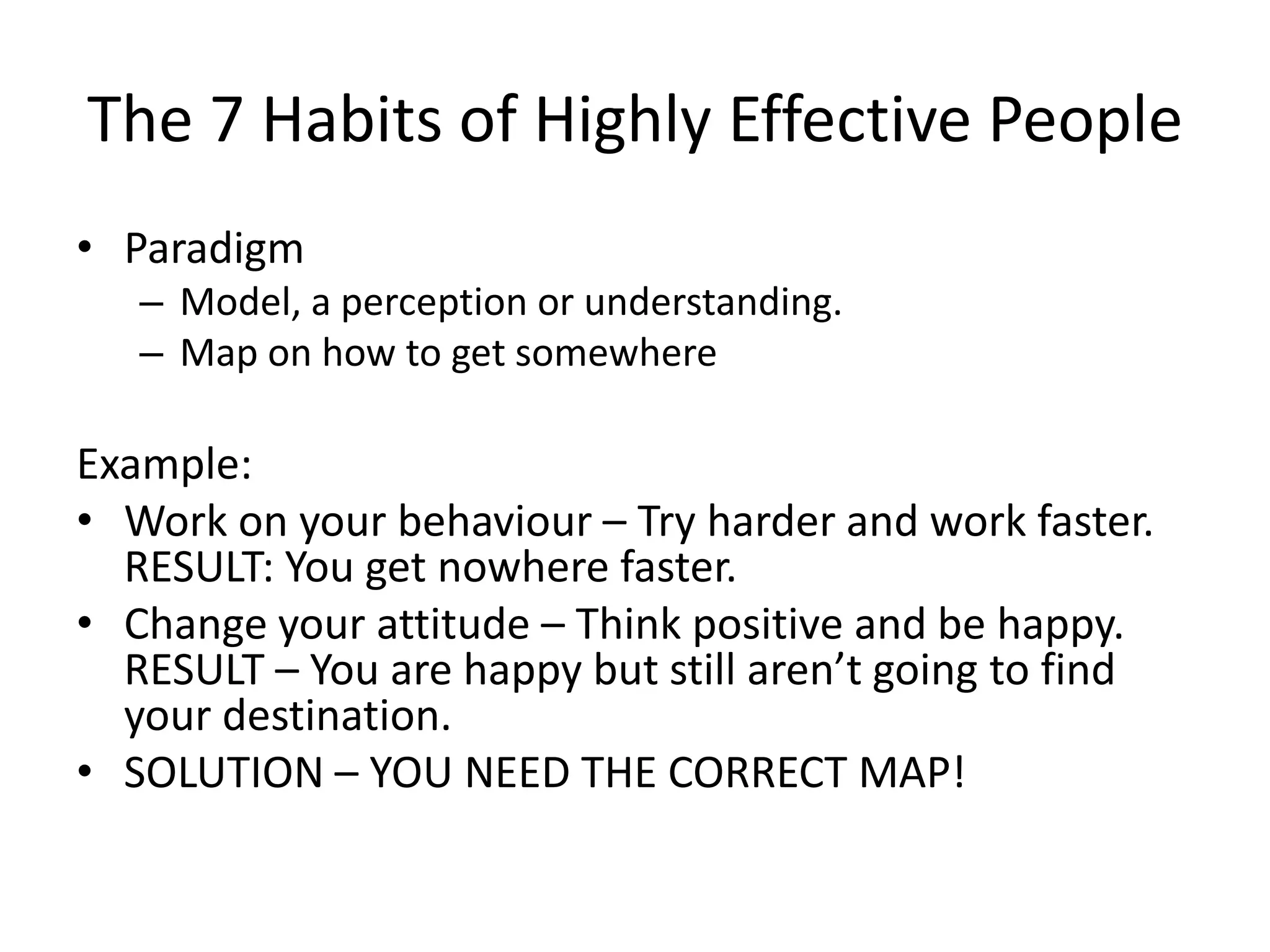 The 7 Habits of Highly Effective People
• Paradigm
   – Model, a perception or understanding.
   – Map on how to get somewhere

Example:
• Work on your behaviour – Try harder and work faster.
  RESULT: You get nowhere faster.
• Change your attitude – Think positive and be happy.
  RESULT – You are happy but still aren’t going to find
  your destination.
• SOLUTION – YOU NEED THE CORRECT MAP!
 