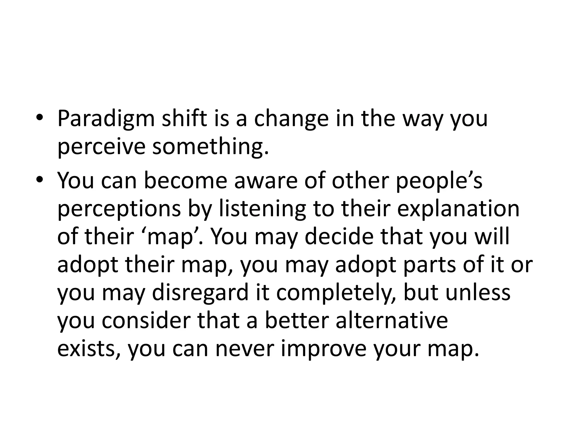• Paradigm shift is a change in the way you
  perceive something.
• You can become aware of other people’s
  perceptions by listening to their explanation
  of their ‘map’. You may decide that you will
  adopt their map, you may adopt parts of it or
  you may disregard it completely, but unless
  you consider that a better alternative
  exists, you can never improve your map.
 