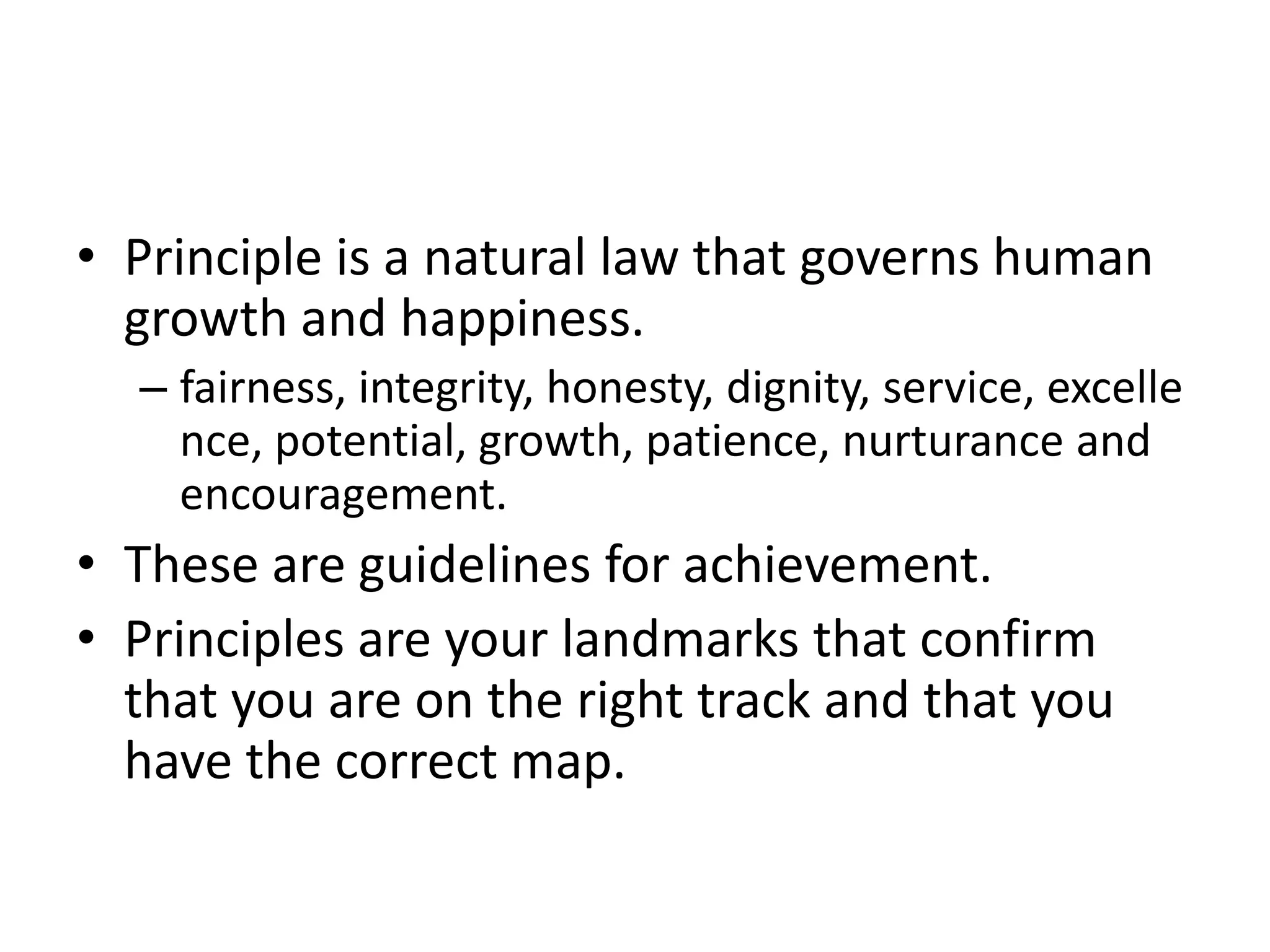 • Principle is a natural law that governs human
  growth and happiness.
  – fairness, integrity, honesty, dignity, service, excelle
    nce, potential, growth, patience, nurturance and
    encouragement.
• These are guidelines for achievement.
• Principles are your landmarks that confirm
  that you are on the right track and that you
  have the correct map.
 