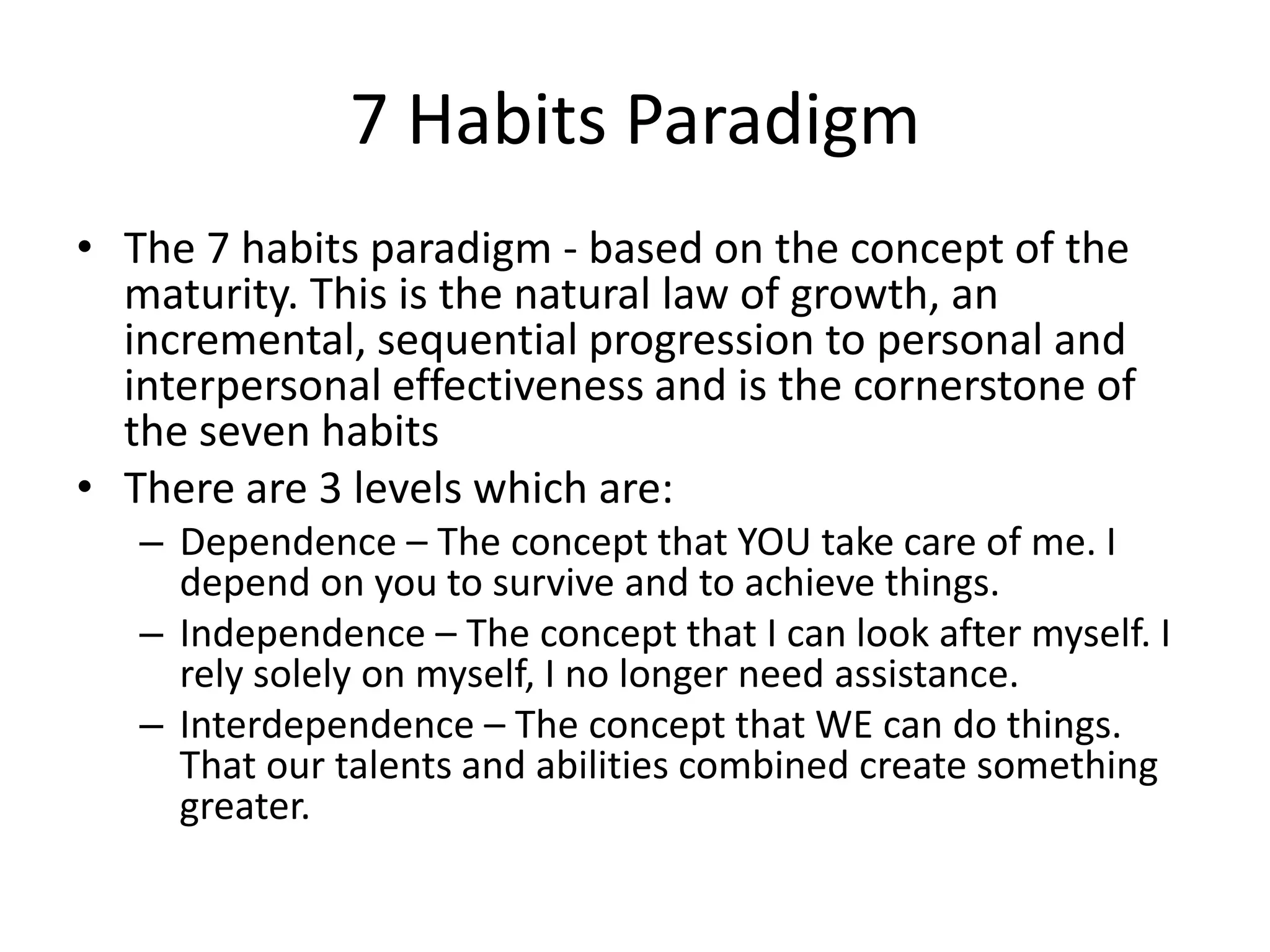 7 Habits Paradigm
• The 7 habits paradigm - based on the concept of the
  maturity. This is the natural law of growth, an
  incremental, sequential progression to personal and
  interpersonal effectiveness and is the cornerstone of
  the seven habits
• There are 3 levels which are:
   – Dependence – The concept that YOU take care of me. I
     depend on you to survive and to achieve things.
   – Independence – The concept that I can look after myself. I
     rely solely on myself, I no longer need assistance.
   – Interdependence – The concept that WE can do things.
     That our talents and abilities combined create something
     greater.
 
