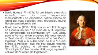 • David Hume (1711-1776) foi um filósofo e ensaísta
escocês, um dos mais importantes
representantes do empirismo. Sofreu críticas da
igreja por suas posições, mas influenciou muitos
filósofos posteriores a ele.
• David Hume (1711-1776) nasceu em Edimburgo,
na Escócia, no dia 7 de maio de 1711. Ingressou
na Universidade de Edimburgo. Em 1734, viajou
para a França, onde escreveu três anos depois,
o “Tratado da Natureza Humana" e “As Cartas
Inglesas”. Mas é a publicação do livro “Ensaios
Morais e Políticos” que lhe traz algum renome.
Em 1751, publica o primeiro volume da
“Enciclopédia”. No ano de 1754, surge o primeiro
volume da “História da Inglaterra”.
 