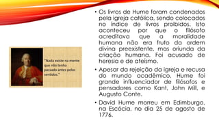 • Os livros de Hume foram condenados
pela igreja católica, sendo colocados
no índice de livros proibidos. Isto
aconteceu por que o filósofo
acreditava que a moralidade
humana não era fruto da ordem
divina preexistente, mas oriunda da
criação humana. Foi acusado de
heresia e de ateísmo.
• Apesar da rejeição da igreja e recusa
do mundo acadêmico, Hume foi
grande influenciador de filósofos e
pensadores como Kant, John Mill, e
Augusto Conte.
• David Hume morreu em Edimburgo,
na Escócia, no dia 25 de agosto de
1776.
 