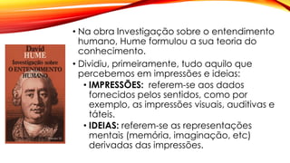• Na obra Investigação sobre o entendimento
humano, Hume formulou a sua teoria do
conhecimento.
• Dividiu, primeiramente, tudo aquilo que
percebemos em impressões e ideias:
• IMPRESSÕES: referem-se aos dados
fornecidos pelos sentidos, como por
exemplo, as impressões visuais, auditivas e
táteis.
• IDEIAS: referem-se as representações
mentais (memória, imaginação, etc)
derivadas das impressões.
 