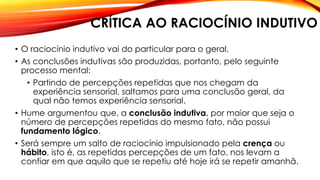 CRÍTICA AO RACIOCÍNIO INDUTIVO
• O raciocínio indutivo vai do particular para o geral.
• As conclusões indutivas são produzidas, portanto, pelo seguinte
processo mental:
• Partindo de percepções repetidas que nos chegam da
experiência sensorial, saltamos para uma conclusão geral, da
qual não temos experiência sensorial.
• Hume argumentou que, a conclusão indutiva, por maior que seja o
número de percepções repetidas do mesmo fato, não possui
fundamento lógico.
• Será sempre um salto de raciocínio impulsionado pela crença ou
hábito, isto é, as repetidas percepções de um fato, nos levam a
confiar em que aquilo que se repetiu até hoje irá se repetir amanhã.
 