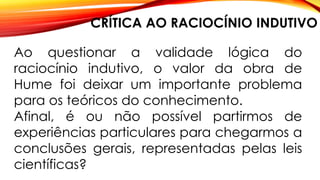 CRÍTICA AO RACIOCÍNIO INDUTIVO
Ao questionar a validade lógica do
raciocínio indutivo, o valor da obra de
Hume foi deixar um importante problema
para os teóricos do conhecimento.
Afinal, é ou não possível partirmos de
experiências particulares para chegarmos a
conclusões gerais, representadas pelas leis
científicas?
 