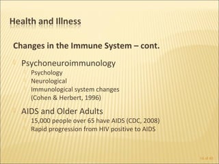 Changes in the Immune System – cont.
   Psychoneuroimmunology
       Psychology
       Neurological
       Immunological system changes
        (Cohen & Herbert, 1996)
   AIDS and Older Adults
       15,000 people over 65 have AIDS (CDC, 2008)
       Rapid progression from HIV positive to AIDS



                                                      14 of 40
 